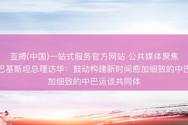 亚搏(中国)一站式服务官方网站 公共媒体聚焦｜外媒关心巴基斯坦总理访华：鼓动构建新时间愈加细致的中巴运谈共同体