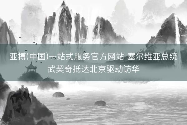 亚搏(中国)一站式服务官方网站 塞尔维亚总统武契奇抵达北京驱动访华