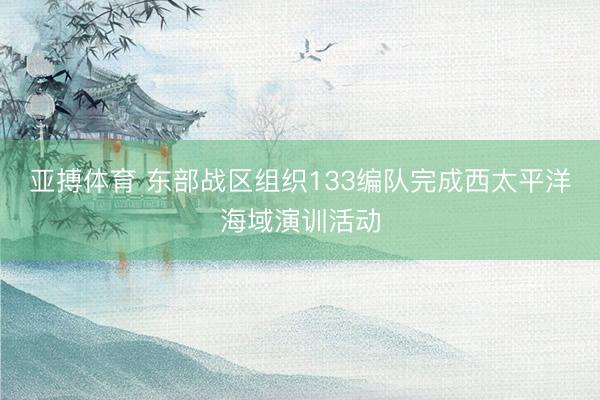 亚搏体育 东部战区组织133编队完成西太平洋海域演训活动