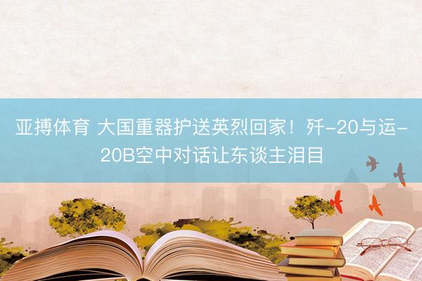亚搏体育 大国重器护送英烈回家！歼-20与运-20B空中对话让东谈主泪目
