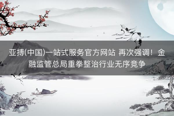 亚搏(中国)一站式服务官方网站 再次强调!金融监管总局重拳整治行业无序竞争