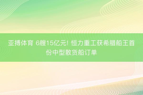 亚搏体育 6艘15亿元! 恒力重工获希腊船王首份中型散货船订单