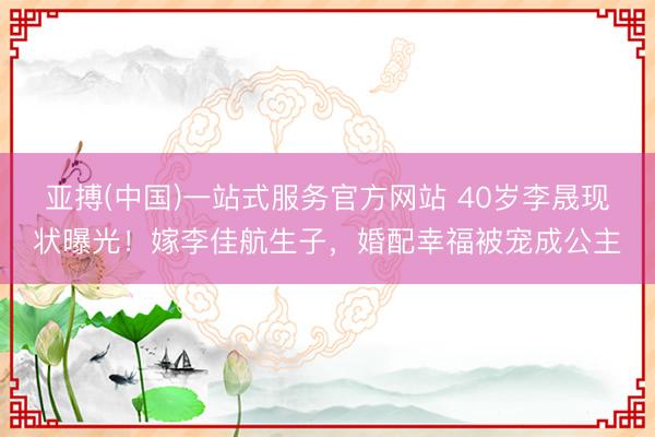 亚搏(中国)一站式服务官方网站 40岁李晟现状曝光！嫁李佳航生子，婚配幸福被宠成公主