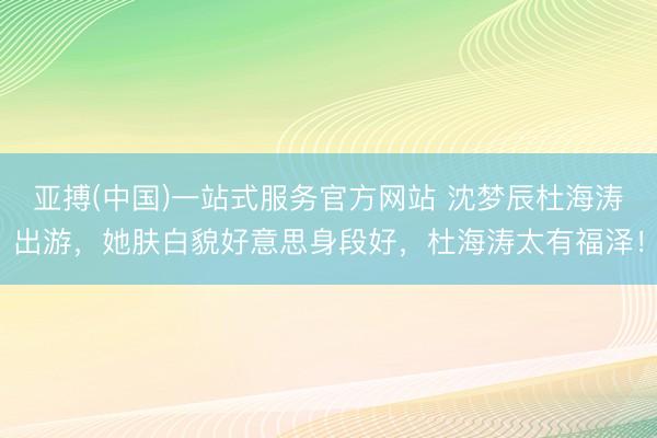 亚搏(中国)一站式服务官方网站 沈梦辰杜海涛出游，她肤白貌好意思身段好，杜海涛太有福泽！