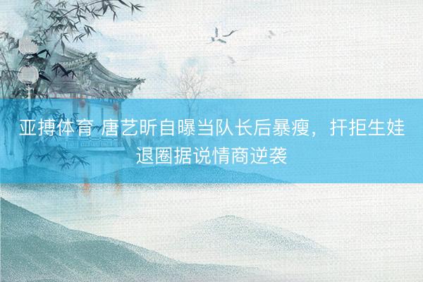 亚搏体育 唐艺昕自曝当队长后暴瘦，扞拒生娃退圈据说情商逆袭