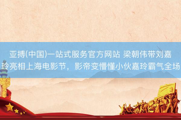 亚搏(中国)一站式服务官方网站 梁朝伟带刘嘉玲亮相上海电影节，影帝变懵懂小伙嘉玲霸气全场