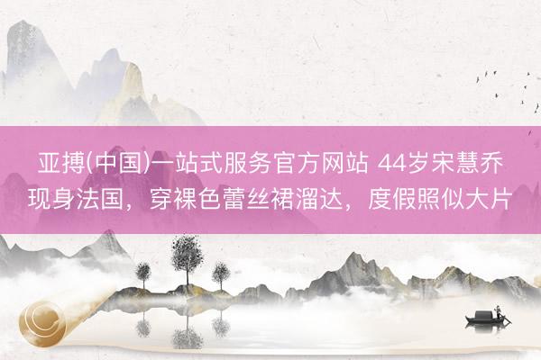 亚搏(中国)一站式服务官方网站 44岁宋慧乔现身法国，穿裸色蕾丝裙溜达，度假照似大片