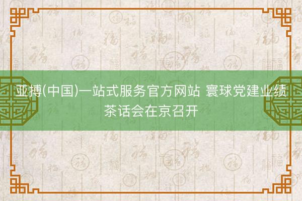 亚搏(中国)一站式服务官方网站 寰球党建业绩茶话会在京召开