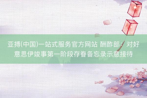 亚搏(中国)一站式服务官方网站 酬酢部:对好意思伊竣事第一阶段存眷备忘录示意接待