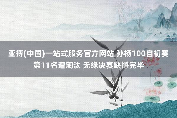 亚搏(中国)一站式服务官方网站 孙杨100自初赛第11名遭淘汰 无缘决赛缺憾完毕