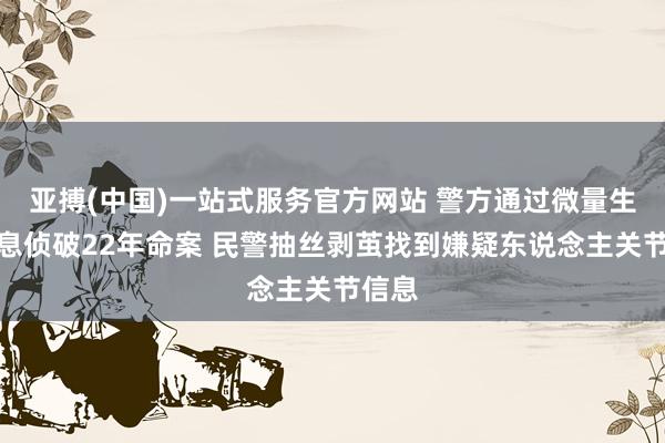 亚搏(中国)一站式服务官方网站 警方通过微量生物信息侦破22年命案 民警抽丝剥茧找到嫌疑东说念主关节信息