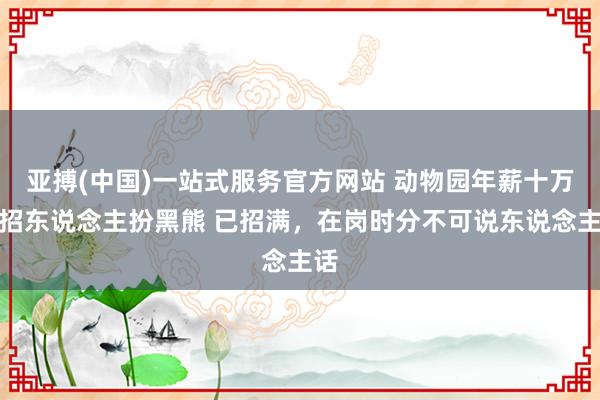 亚搏(中国)一站式服务官方网站 动物园年薪十万元招东说念主扮黑熊 已招满，在岗时分不可说东说念主话