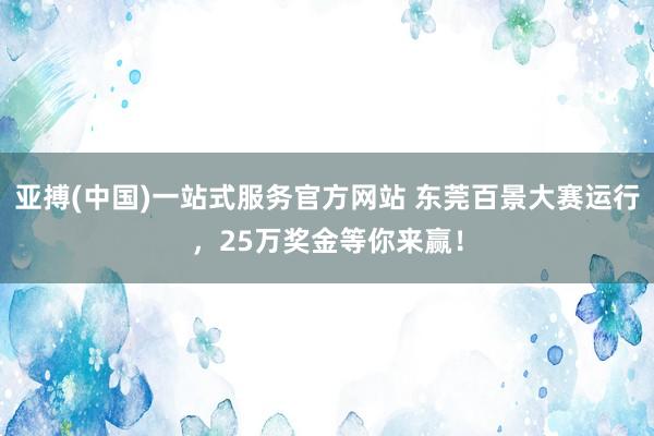 亚搏(中国)一站式服务官方网站 东莞百景大赛运行,25万奖金等你来赢!