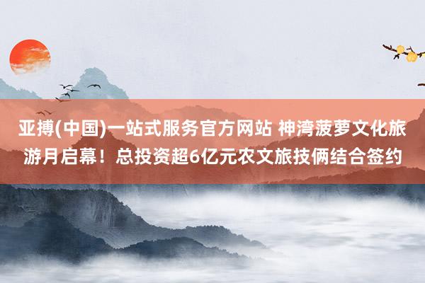 亚搏(中国)一站式服务官方网站 神湾菠萝文化旅游月启幕！总投资超6亿元农文旅技俩结合签约