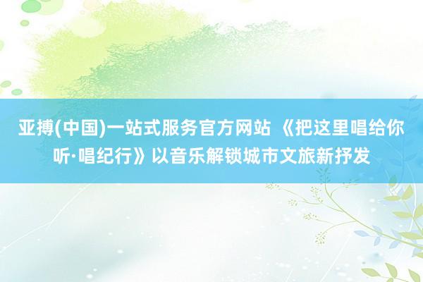 亚搏(中国)一站式服务官方网站 《把这里唱给你听·唱纪行》以音乐解锁城市文旅新抒发