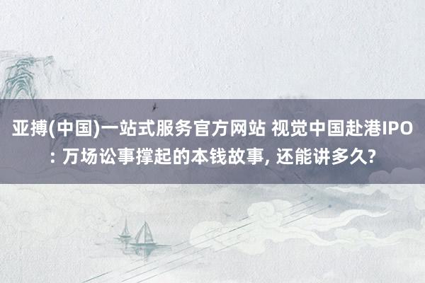亚搏(中国)一站式服务官方网站 视觉中国赴港IPO: 万场讼事撑起的本钱故事， 还能讲多久?