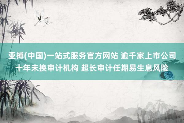 亚搏(中国)一站式服务官方网站 逾千家上市公司十年未换审计机构 超长审计任期易生息风险