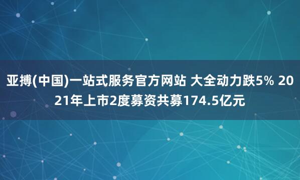亚搏(中国)一站式服务官方网站 大全动力跌5% 2021年上市2度募资共募174.5亿元