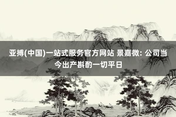 亚搏(中国)一站式服务官方网站 景嘉微: 公司当今出产斟酌一切平日