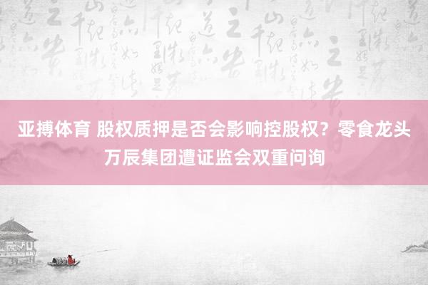 亚搏体育 股权质押是否会影响控股权?零食龙头万辰集团遭证监会双重问询
