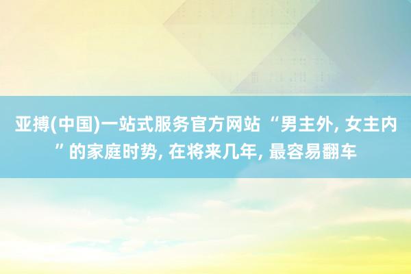 亚搏(中国)一站式服务官方网站 “男主外, 女主内”的家庭时势, 在将来几年, 最容易翻车