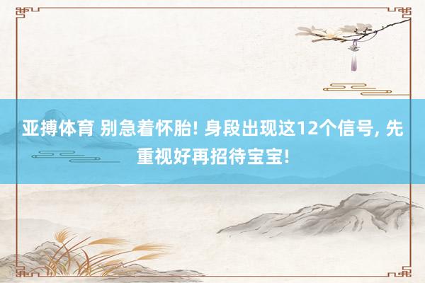 亚搏体育 别急着怀胎! 身段出现这12个信号， 先重视好再招待宝宝!