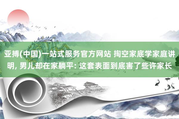亚搏(中国)一站式服务官方网站 掏空家底学家庭讲明， 男儿却在家躺平: 这套表面到底害了些许家长
