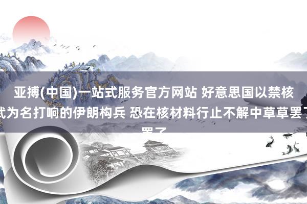 亚搏(中国)一站式服务官方网站 好意思国以禁核武为名打响的伊朗构兵 恐在核材料行止不解中草草罢了