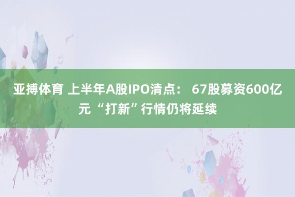 亚搏体育 上半年A股IPO清点： 67股募资600亿元 “打新”行情仍将延续