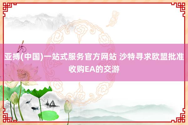 亚搏(中国)一站式服务官方网站 沙特寻求欧盟批准收购EA的交游