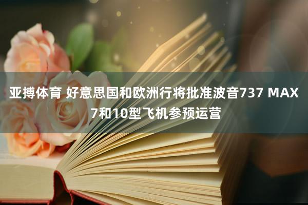 亚搏体育 好意思国和欧洲行将批准波音737 MAX 7和10型飞机参预运营
