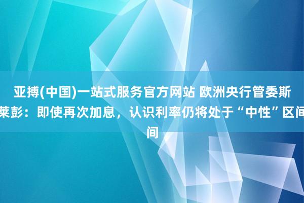 亚搏(中国)一站式服务官方网站 欧洲央行管委斯莱彭:即使再次加息,认识利率仍将处于“中性”区间