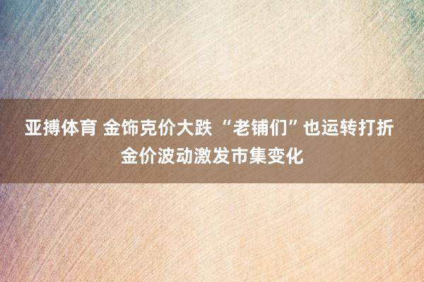 亚搏体育 金饰克价大跌 “老铺们”也运转打折 金价波动激发市集变化