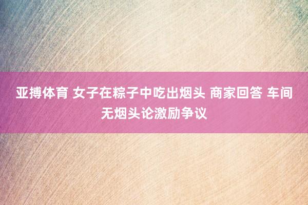 亚搏体育 女子在粽子中吃出烟头 商家回答 车间无烟头论激励争议