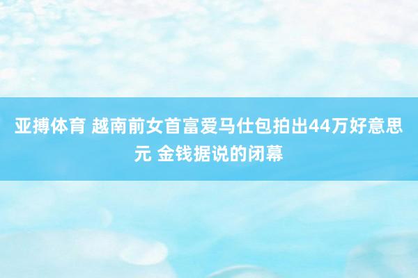 亚搏体育 越南前女首富爱马仕包拍出44万好意思元 金钱据说的闭幕