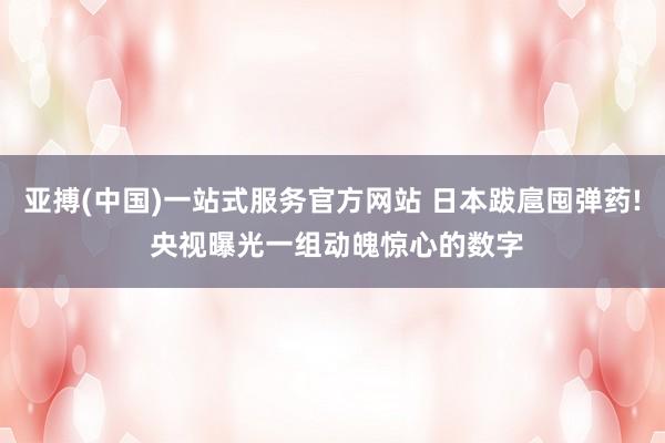 亚搏(中国)一站式服务官方网站 日本跋扈囤弹药! 央视曝光一组动魄惊心的数字