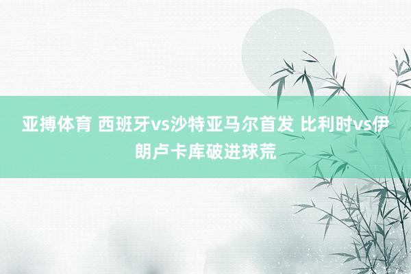 亚搏体育 西班牙vs沙特亚马尔首发 比利时vs伊朗卢卡库破进球荒